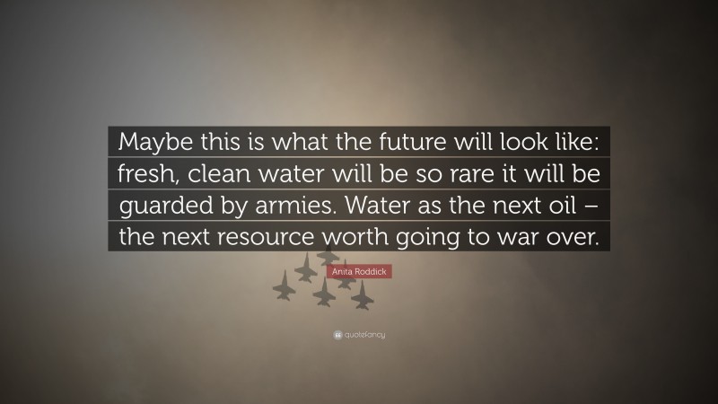 Anita Roddick Quote: “Maybe this is what the future will look like: fresh, clean water will be so rare it will be guarded by armies. Water as the next oil – the next resource worth going to war over.”
