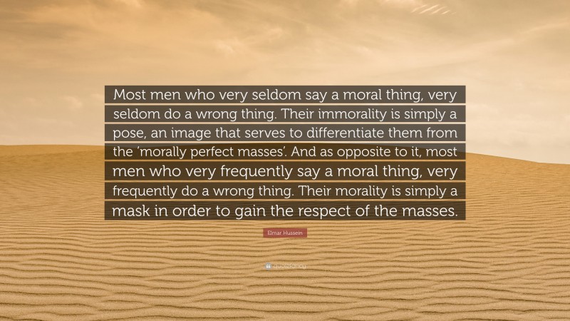 Elmar Hussein Quote: “Most men who very seldom say a moral thing, very seldom do a wrong thing. Their immorality is simply a pose, an image that serves to differentiate them from the ‘morally perfect masses’. And as opposite to it, most men who very frequently say a moral thing, very frequently do a wrong thing. Their morality is simply a mask in order to gain the respect of the masses.”
