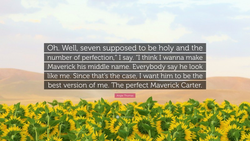 Angie Thomas Quote: “Oh. Well, seven supposed to be holy and the number of perfection,” I say. “I think I wanna make Maverick his middle name. Everybody say he look like me. Since that’s the case, I want him to be the best version of me. The perfect Maverick Carter.”