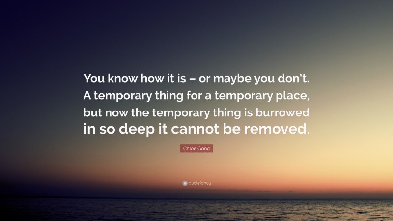 Chloe Gong Quote: “You know how it is – or maybe you don’t. A temporary thing for a temporary place, but now the temporary thing is burrowed in so deep it cannot be removed.”