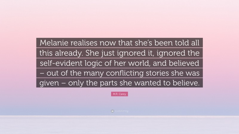 M.R. Carey Quote: “Melanie realises now that she’s been told all this already. She just ignored it, ignored the self-evident logic of her world, and believed – out of the many conflicting stories she was given – only the parts she wanted to believe.”