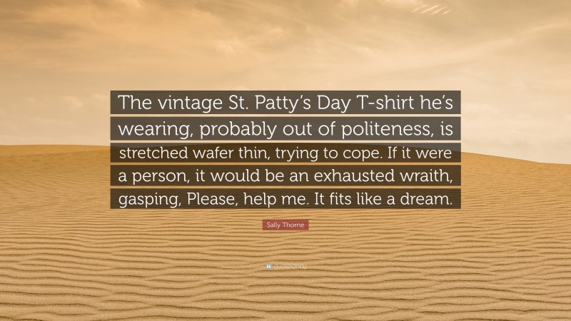Sally Thorne Quote: “The vintage St. Patty’s Day T-shirt he’s wearing, probably out of politeness, is stretched wafer thin, trying to cope. If it were a person, it would be an exhausted wraith, gasping, Please, help me. It fits like a dream.”