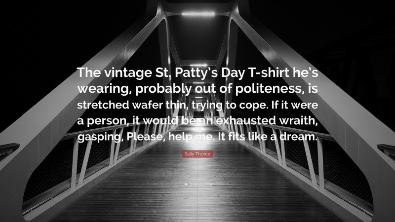 Sally Thorne Quote: “The vintage St. Patty’s Day T-shirt he’s wearing, probably out of politeness, is stretched wafer thin, trying to cope. If it were a person, it would be an exhausted wraith, gasping, Please, help me. It fits like a dream.”