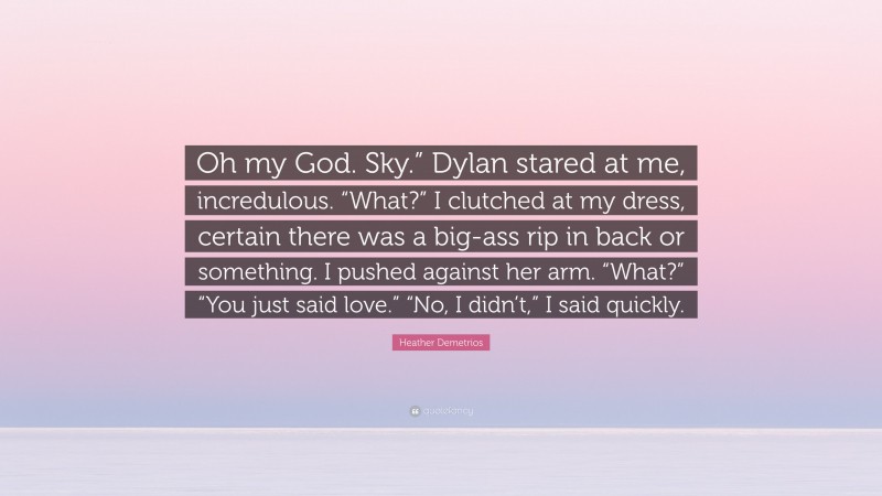 Heather Demetrios Quote: “Oh my God. Sky.” Dylan stared at me, incredulous. “What?” I clutched at my dress, certain there was a big-ass rip in back or something. I pushed against her arm. “What?” “You just said love.” “No, I didn’t,” I said quickly.”