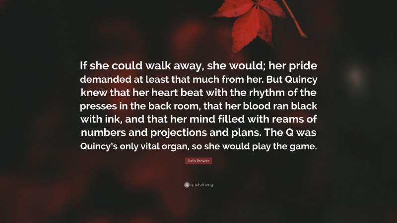 Beth Brower Quote: “If she could walk away, she would; her pride demanded at least that much from her. But Quincy knew that her heart beat with the rhythm of the presses in the back room, that her blood ran black with ink, and that her mind filled with reams of numbers and projections and plans. The Q was Quincy’s only vital organ, so she would play the game.”