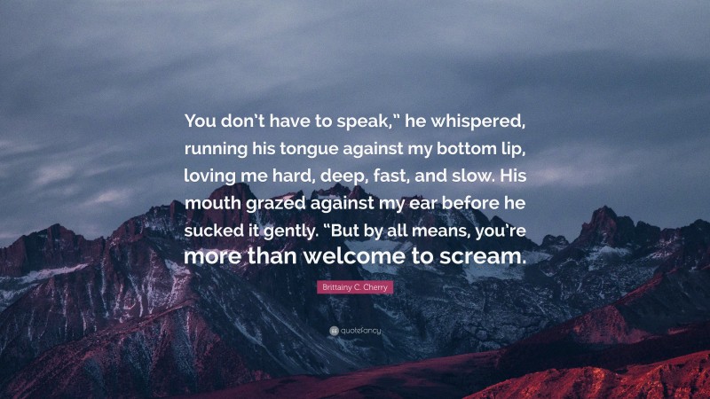 Brittainy C. Cherry Quote: “You don’t have to speak,” he whispered, running his tongue against my bottom lip, loving me hard, deep, fast, and slow. His mouth grazed against my ear before he sucked it gently. “But by all means, you’re more than welcome to scream.”