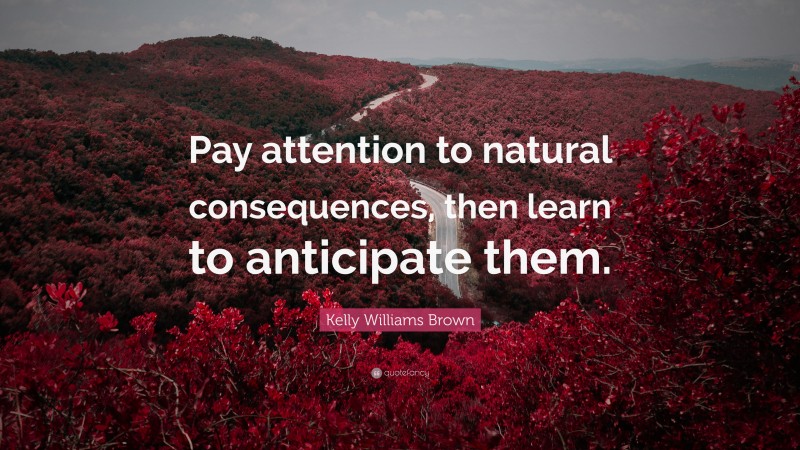 Kelly Williams Brown Quote: “Pay attention to natural consequences, then learn to anticipate them.”