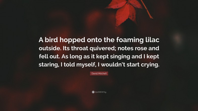 David Mitchell Quote: “A bird hopped onto the foaming lilac outside. Its throat quivered; notes rose and fell out. As long as it kept singing and I kept staring, I told myself, I wouldn’t start crying.”