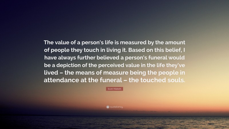 Scott Hildreth Quote: “The value of a person’s life is measured by the amount of people they touch in living it. Based on this belief, I have always further believed a person’s funeral would be a depiction of the perceived value in the life they’ve lived – the means of measure being the people in attendance at the funeral – the touched souls.”