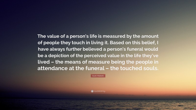 Scott Hildreth Quote: “The value of a person’s life is measured by the amount of people they touch in living it. Based on this belief, I have always further believed a person’s funeral would be a depiction of the perceived value in the life they’ve lived – the means of measure being the people in attendance at the funeral – the touched souls.”