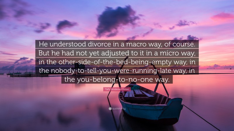 Taffy Brodesser-Akner Quote: “He understood divorce in a macro way, of course. But he had not yet adjusted to it in a micro way, in the other-side-of-the-bed-being-empty way, in the nobody-to-tell-you-were-running-late way, in the you-belong-to-no-one way.”