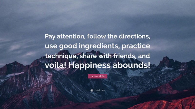 Louise Miller Quote: “Pay attention, follow the directions, use good ingredients, practice technique, share with friends, and voila! Happiness abounds!”