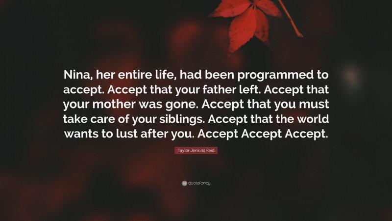 Taylor Jenkins Reid Quote: “Nina, her entire life, had been programmed to accept. Accept that your father left. Accept that your mother was gone. Accept that you must take care of your siblings. Accept that the world wants to lust after you. Accept Accept Accept.”