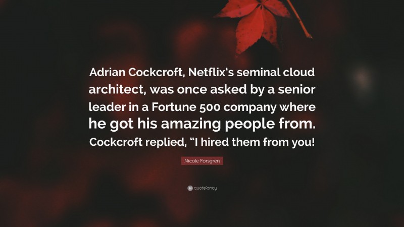 Nicole Forsgren Quote: “Adrian Cockcroft, Netflix’s seminal cloud architect, was once asked by a senior leader in a Fortune 500 company where he got his amazing people from. Cockcroft replied, “I hired them from you!”