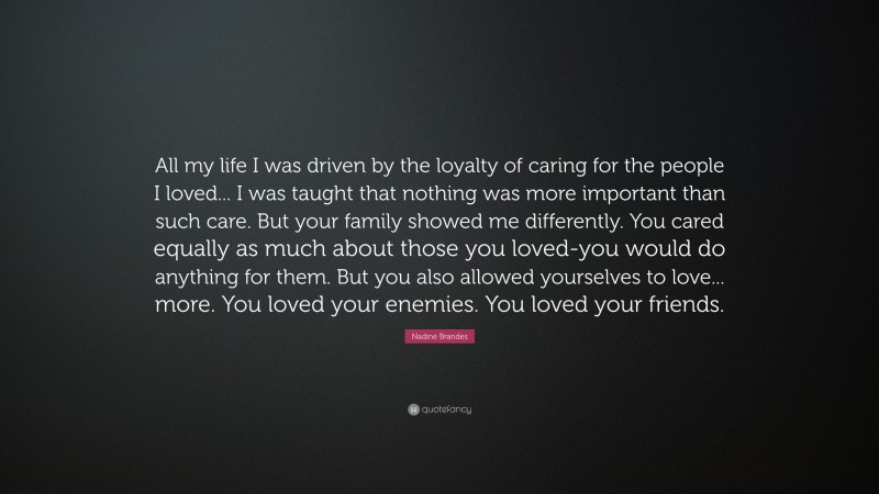 Nadine Brandes Quote: “All my life I was driven by the loyalty of caring for the people I loved... I was taught that nothing was more important than such care. But your family showed me differently. You cared equally as much about those you loved-you would do anything for them. But you also allowed yourselves to love... more. You loved your enemies. You loved your friends.”