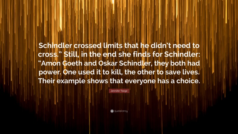 Jennifer Teege Quote: “Schindler crossed limits that he didn’t need to cross.” Still, in the end she finds for Schindler: “Amon Goeth and Oskar Schindler, they both had power. One used it to kill, the other to save lives. Their example shows that everyone has a choice.”