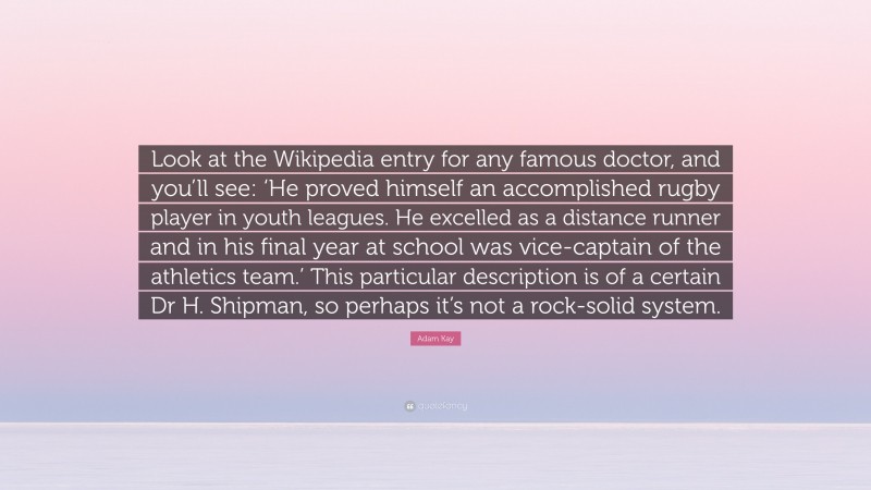 Adam Kay Quote: “Look at the Wikipedia entry for any famous doctor, and you’ll see: ‘He proved himself an accomplished rugby player in youth leagues. He excelled as a distance runner and in his final year at school was vice-captain of the athletics team.’ This particular description is of a certain Dr H. Shipman, so perhaps it’s not a rock-solid system.”