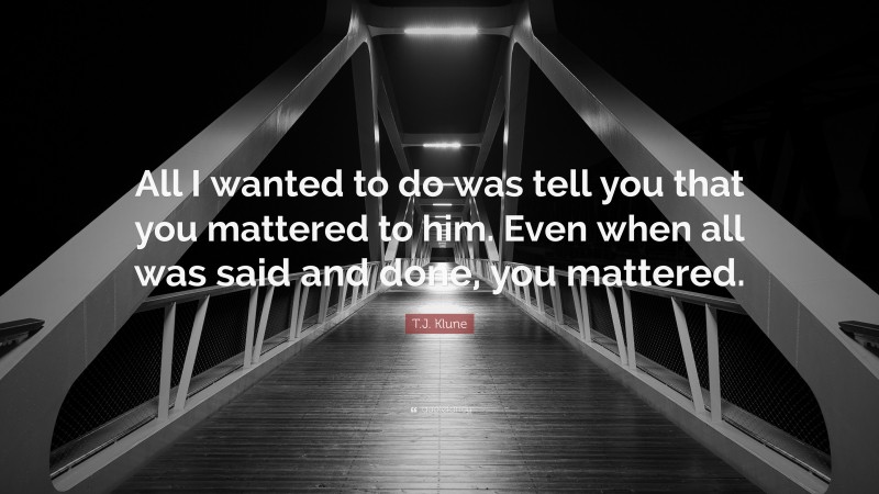T.J. Klune Quote: “All I wanted to do was tell you that you mattered to him. Even when all was said and done, you mattered.”