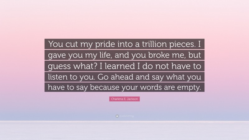 Charlena E. Jackson Quote: “You cut my pride into a trillion pieces. I gave you my life, and you broke me, but guess what? I learned I do not have to listen to you. Go ahead and say what you have to say because your words are empty.”
