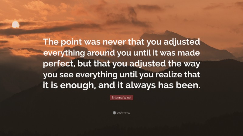 Brianna Wiest Quote: “The point was never that you adjusted everything around you until it was made perfect, but that you adjusted the way you see everything until you realize that it is enough, and it always has been.”