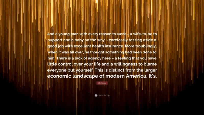 J.D. Vance Quote: “And a young man with every reason to work – a wife-to-be to support and a baby on the way – carelessly tossing aside a good job with excellent health insurance. More troublingly, when it was all over, he thought something had been done to him. There is a lack of agency here – a feeling that you have little control over your life and a willingness to blame everyone but yourself. This is distinct from the larger economic landscape of modern America. It’s.”