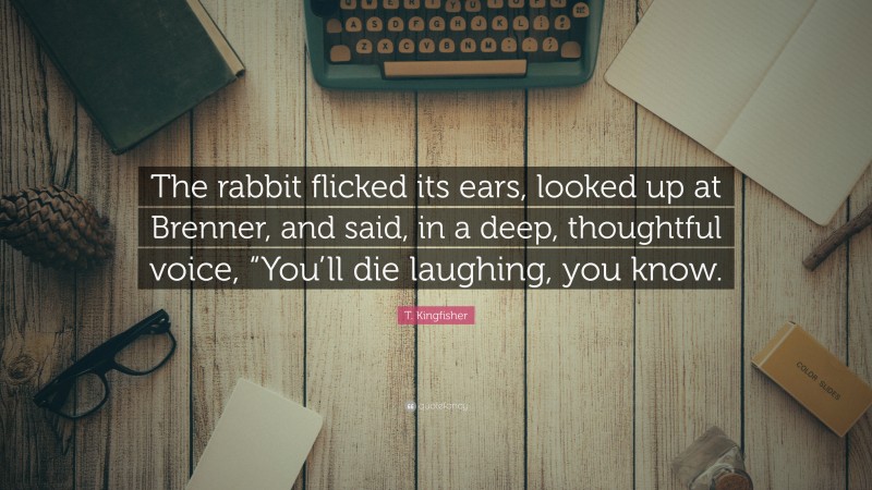 T. Kingfisher Quote: “The rabbit flicked its ears, looked up at Brenner, and said, in a deep, thoughtful voice, “You’ll die laughing, you know.”