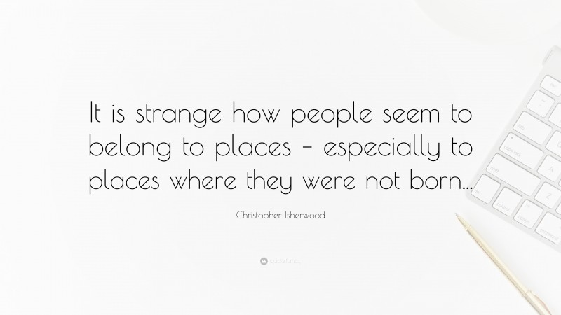 Christopher Isherwood Quote: “It is strange how people seem to belong to places – especially to places where they were not born...”