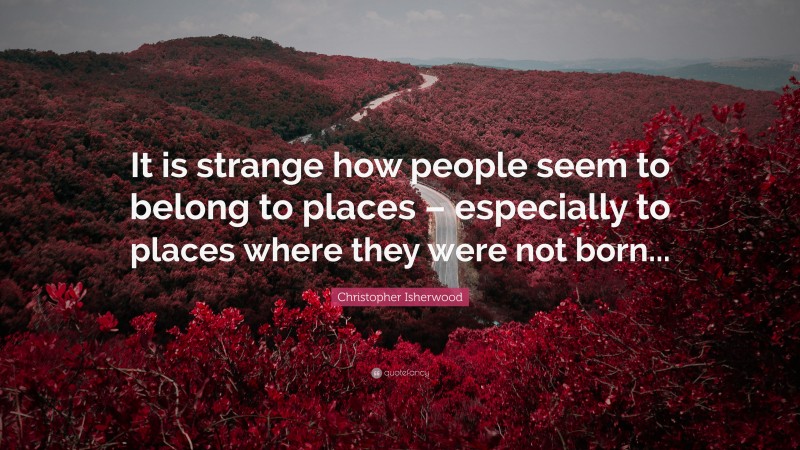 Christopher Isherwood Quote: “It is strange how people seem to belong to places – especially to places where they were not born...”