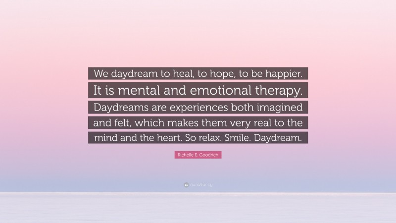 Richelle E. Goodrich Quote: “We daydream to heal, to hope, to be happier. It is mental and emotional therapy. Daydreams are experiences both imagined and felt, which makes them very real to the mind and the heart. So relax. Smile. Daydream.”