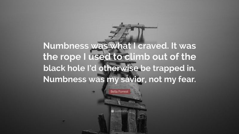 Bella Forrest Quote: “Numbness was what I craved. It was the rope I used to climb out of the black hole I’d otherwise be trapped in. Numbness was my savior, not my fear.”