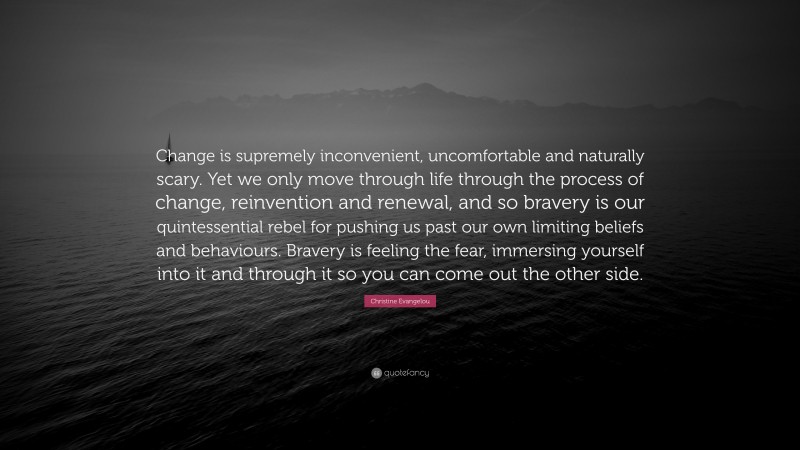 Christine Evangelou Quote: “Change is supremely inconvenient, uncomfortable and naturally scary. Yet we only move through life through the process of change, reinvention and renewal, and so bravery is our quintessential rebel for pushing us past our own limiting beliefs and behaviours. Bravery is feeling the fear, immersing yourself into it and through it so you can come out the other side.”