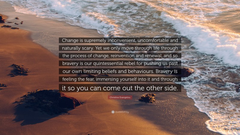 Christine Evangelou Quote: “Change is supremely inconvenient, uncomfortable and naturally scary. Yet we only move through life through the process of change, reinvention and renewal, and so bravery is our quintessential rebel for pushing us past our own limiting beliefs and behaviours. Bravery is feeling the fear, immersing yourself into it and through it so you can come out the other side.”