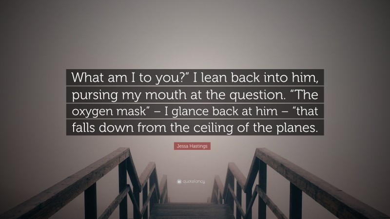 Jessa Hastings Quote: “What am I to you?” I lean back into him, pursing my mouth at the question. “The oxygen mask” – I glance back at him – “that falls down from the ceiling of the planes.”