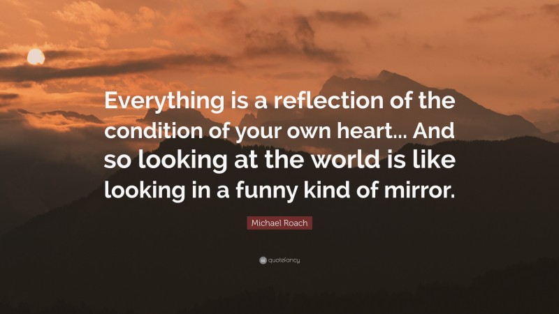 Michael Roach Quote: “Everything is a reflection of the condition of your own heart... And so looking at the world is like looking in a funny kind of mirror.”