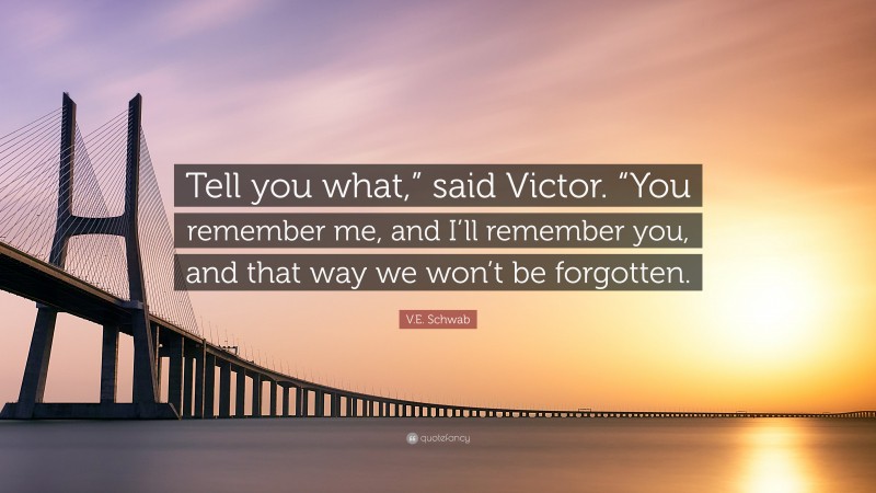 V.E. Schwab Quote: “Tell you what,” said Victor. “You remember me, and I’ll remember you, and that way we won’t be forgotten.”