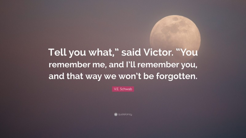 V.E. Schwab Quote: “Tell you what,” said Victor. “You remember me, and I’ll remember you, and that way we won’t be forgotten.”