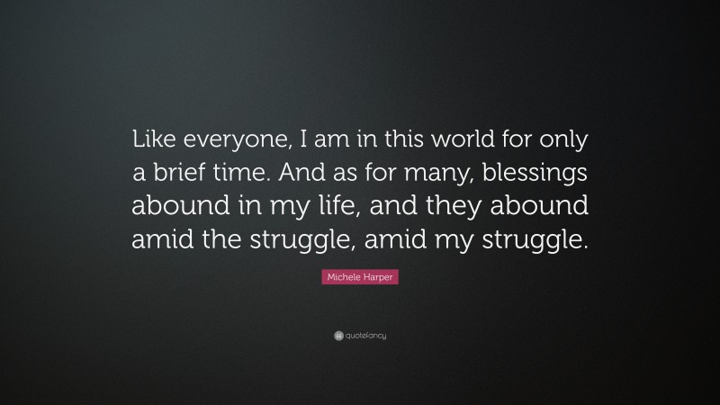 Michele Harper Quote: “Like everyone, I am in this world for only a brief time. And as for many, blessings abound in my life, and they abound amid the struggle, amid my struggle.”