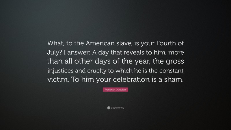 Frederick Douglass Quote: “What, to the American slave, is your Fourth of July? I answer: A day that reveals to him, more than all other days of the year, the gross injustices and cruelty to which he is the constant victim. To him your celebration is a sham.”