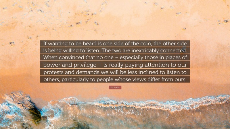 Elif Shafak Quote: “If wanting to be heard is one side of the coin, the other side is being willing to listen. The two are inextricably connected. When convinced that no one – especially those in places of power and privilege – is really paying attention to our protests and demands we will be less inclined to listen to others, particularly to people whose views differ from ours.”