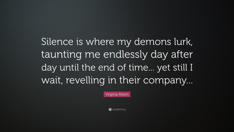 Virginia Alison Quote: “Silence is where my demons lurk, taunting me endlessly day after day until the end of time... yet still I wait, revelling in their company...”