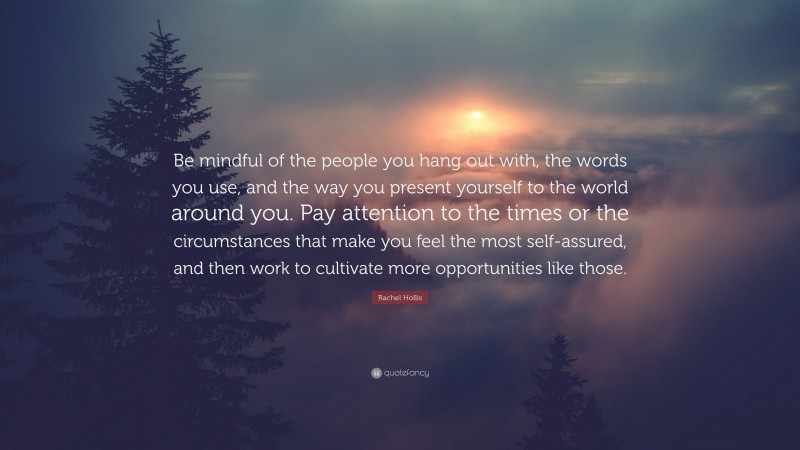 Rachel Hollis Quote: “Be mindful of the people you hang out with, the words you use, and the way you present yourself to the world around you. Pay attention to the times or the circumstances that make you feel the most self-assured, and then work to cultivate more opportunities like those.”