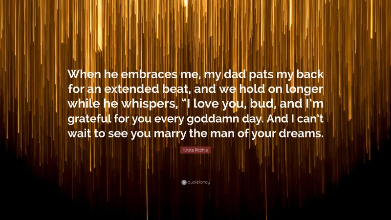 Krista Ritchie Quote: “When he embraces me, my dad pats my back for an extended beat, and we hold on longer while he whispers, “I love you, bud, and I’m grateful for you every goddamn day. And I can’t wait to see you marry the man of your dreams.”