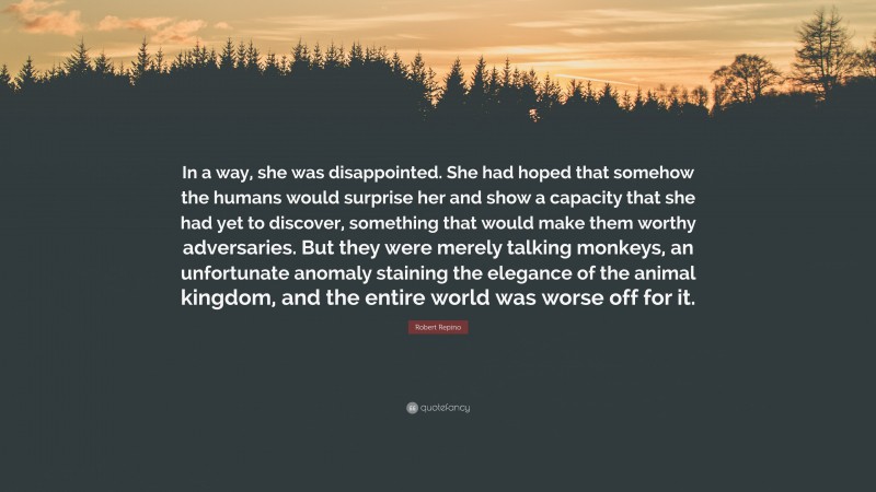Robert Repino Quote: “In a way, she was disappointed. She had hoped that somehow the humans would surprise her and show a capacity that she had yet to discover, something that would make them worthy adversaries. But they were merely talking monkeys, an unfortunate anomaly staining the elegance of the animal kingdom, and the entire world was worse off for it.”