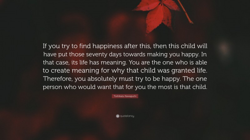 Toshikazu Kawaguchi Quote: “If you try to find happiness after this, then this child will have put those seventy days towards making you happy. In that case, its life has meaning. You are the one who is able to create meaning for why that child was granted life. Therefore, you absolutely must try to be happy. The one person who would want that for you the most is that child.”