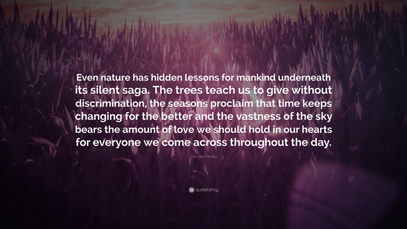 Sanchita Pandey Quote: “Even nature has hidden lessons for mankind underneath its silent saga. The trees teach us to give without discrimination, the seasons proclaim that time keeps changing for the better and the vastness of the sky bears the amount of love we should hold in our hearts for everyone we come across throughout the day.”