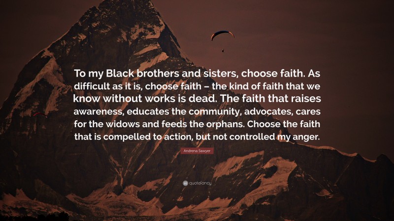 Andrena Sawyer Quote: “To my Black brothers and sisters, choose faith. As difficult as it is, choose faith – the kind of faith that we know without works is dead. The faith that raises awareness, educates the community, advocates, cares for the widows and feeds the orphans. Choose the faith that is compelled to action, but not controlled my anger.”