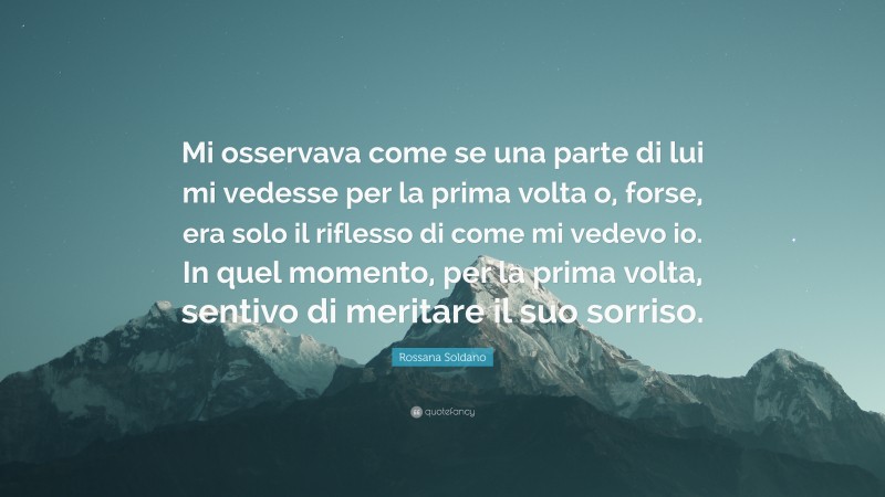 Rossana Soldano Quote: “Mi osservava come se una parte di lui mi vedesse per la prima volta o, forse, era solo il riflesso di come mi vedevo io. In quel momento, per la prima volta, sentivo di meritare il suo sorriso.”