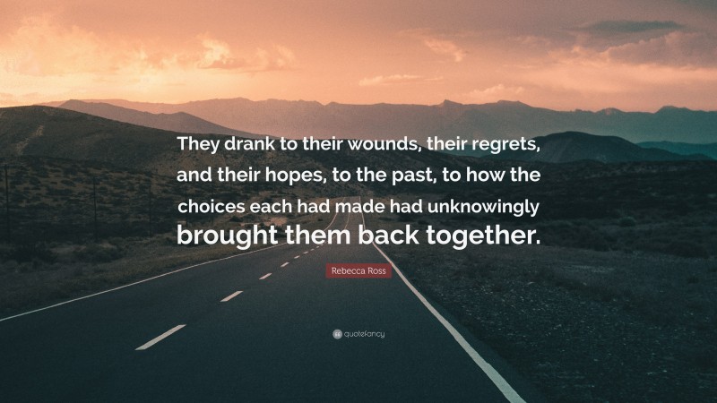 Rebecca Ross Quote: “They drank to their wounds, their regrets, and their hopes, to the past, to how the choices each had made had unknowingly brought them back together.”