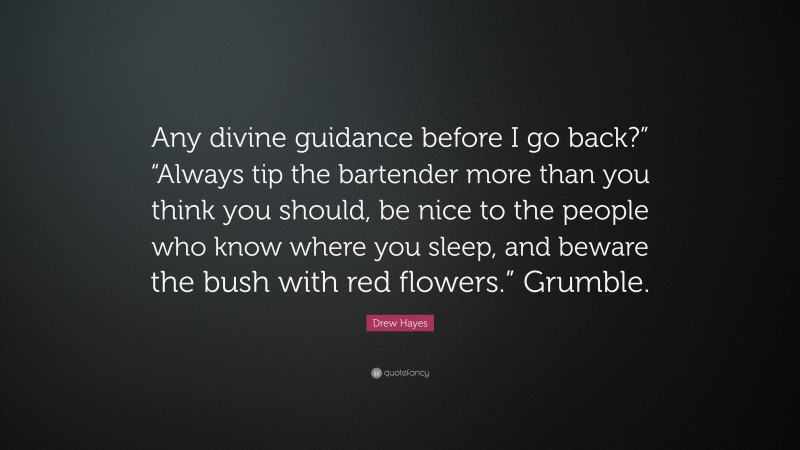 Drew Hayes Quote: “Any divine guidance before I go back?” “Always tip the bartender more than you think you should, be nice to the people who know where you sleep, and beware the bush with red flowers.” Grumble.”