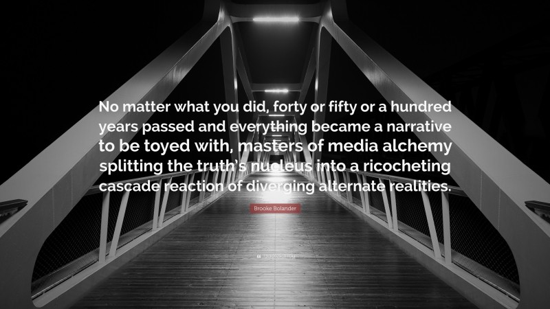 Brooke Bolander Quote: “No matter what you did, forty or fifty or a hundred years passed and everything became a narrative to be toyed with, masters of media alchemy splitting the truth’s nucleus into a ricocheting cascade reaction of diverging alternate realities.”